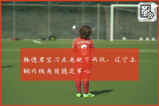 韩德君宝刀未老砍下两双,辽宁本钢内线老将稳定军心