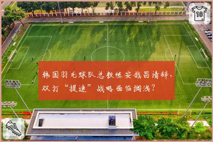 韩国羽毛球队总教练安哉昌请辞，双打“提速”战略面临搁浅？