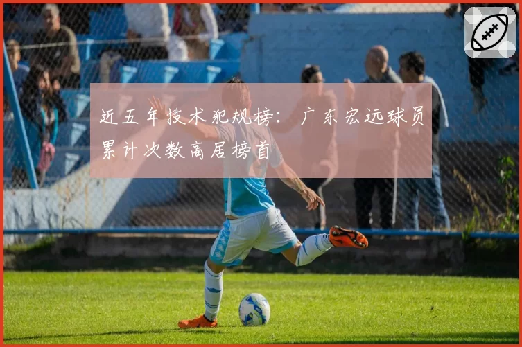 近五年技术犯规榜：广东宏远球员累计次数高居榜首