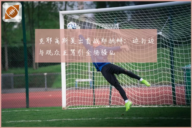 克耶高斯复出首战即挑衅:边打边与观众互骂引全场骚乱