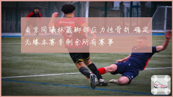 南京同曦林葳脚部应力性骨折 确定无缘本赛季剩余所有赛事