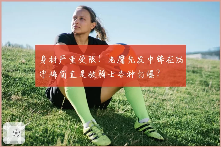 身材严重受限！老鹰先发中锋在防守端简直是被骑士各种打爆？