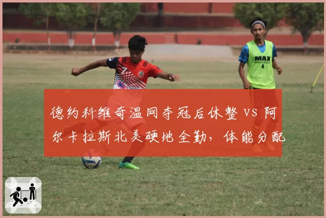 德约科维奇温网夺冠后休整 vs 阿尔卡拉斯北美硬地全勤，体能分配策略对比