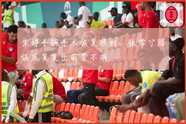 朱婷手腕手术恢复顺利，张常宁膝伤反复复出前景不明