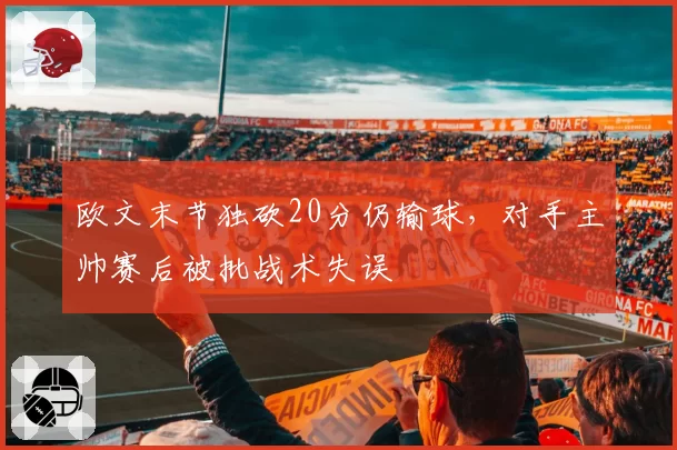 欧文末节独砍20分仍输球,对手主帅赛后被批战术失误