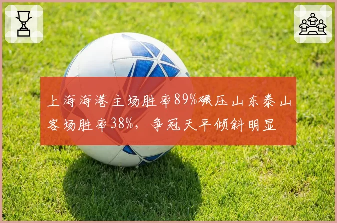 上海海港主场胜率89%碾压山东泰山客场胜率38%,争冠天平倾斜明显