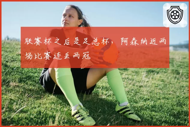 联赛杯之后是足总杯,阿森纳近两场比赛连丢两冠