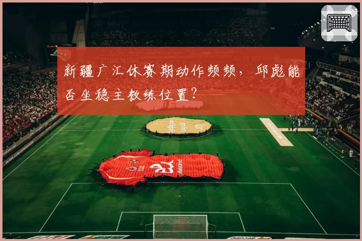 新疆广汇休赛期动作频频，邱彪能否坐稳主教练位置？
