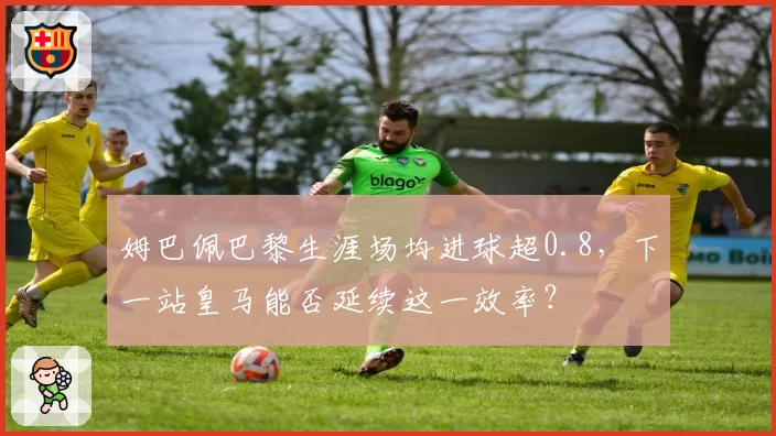 姆巴佩巴黎生涯场均进球超0.8,下一站皇马能否延续这一效率?