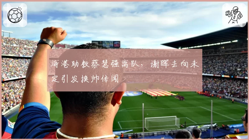 海港助教蔡慧强离队,谢晖去向未定引发换帅传闻