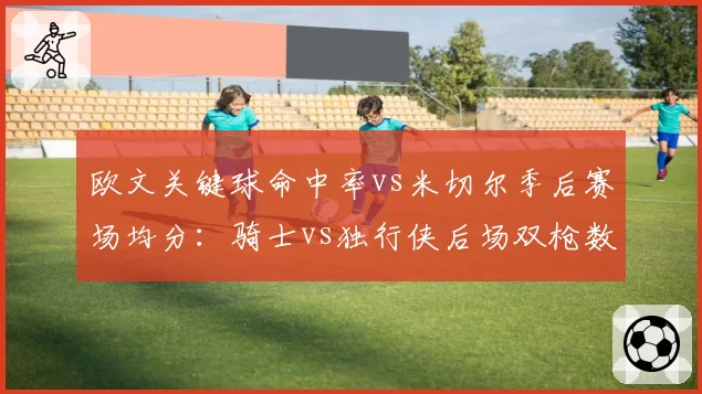 欧文关键球命中率vs米切尔季后赛场均分：骑士vs独行侠后场双枪数据对决