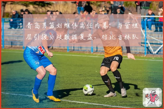 青岛男篮刘维伟离任内幕：与管理层引援分歧数据复盘，对比吉林队成鲜明