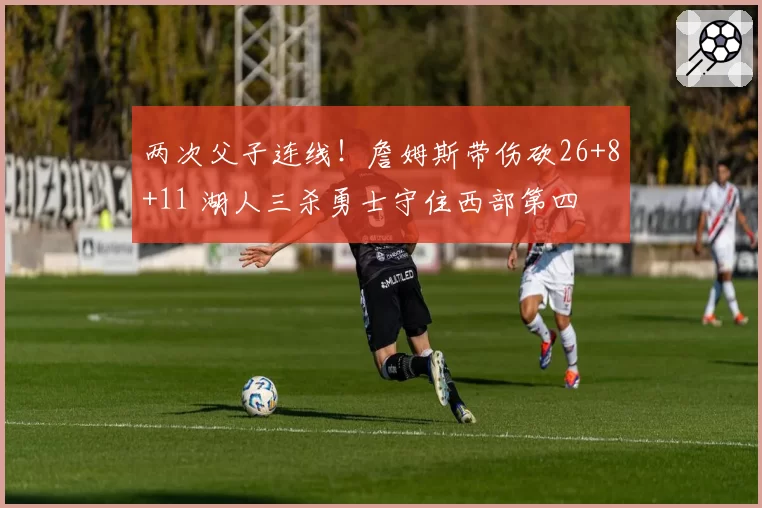 两次父子连线！詹姆斯带伤砍26+8+11 湖人三杀勇士守住西部第四