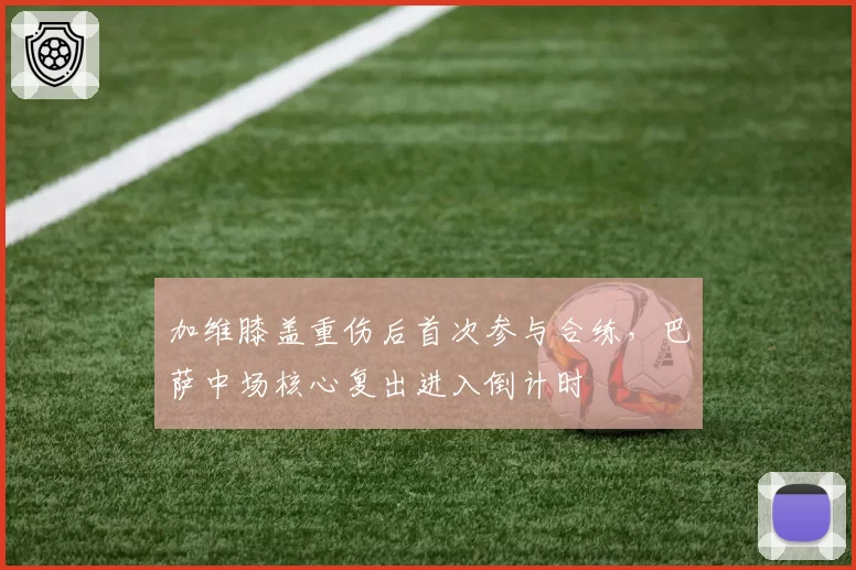 加维膝盖重伤后首次参与合练，巴萨中场核心复出进入倒计时