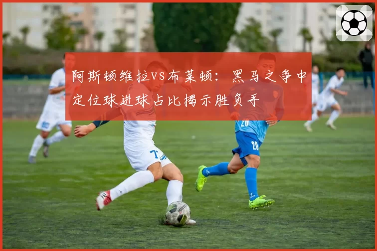 阿斯顿维拉vs布莱顿:黑马之争中定位球进球占比揭示胜负手
