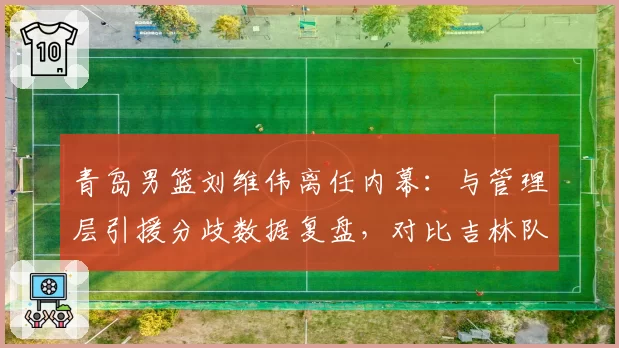 青岛男篮刘维伟离任内幕：与管理层引援分歧数据复盘，对比吉林队成鲜明