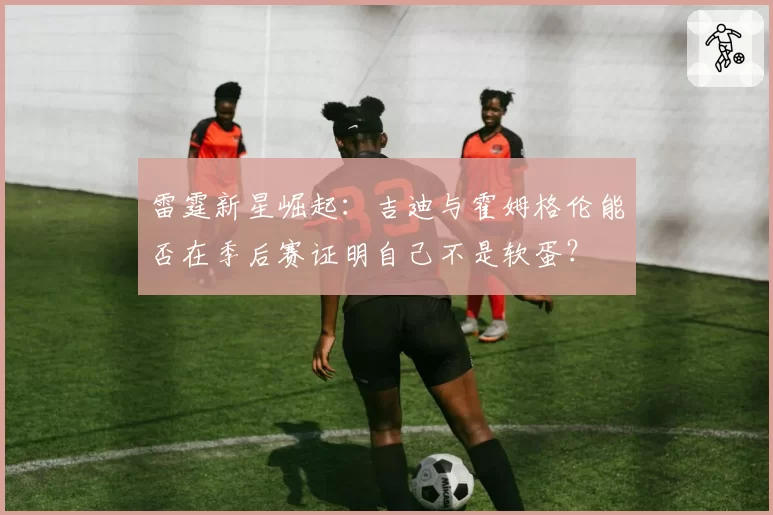 雷霆新星崛起:吉迪与霍姆格伦能否在季后赛证明自己不是软蛋?