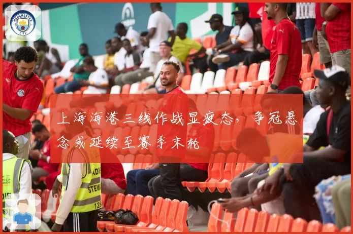 上海海港三线作战显疲态，争冠悬念或延续至赛季末轮