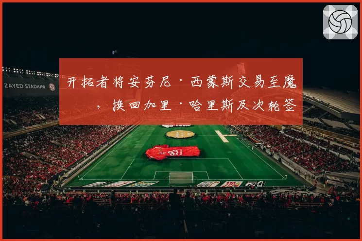 开拓者将安芬尼·西蒙斯交易至魔术，换回加里·哈里斯及次轮签