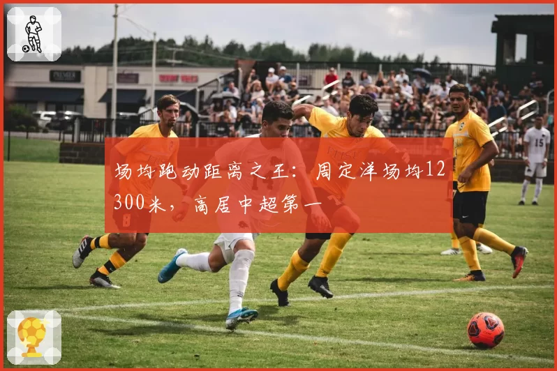 场均跑动距离之王:周定洋场均12300米,高居中超第一