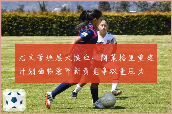 尤文管理层大换血，阿莱格里重建计划面临意甲新贵竞争双重压力