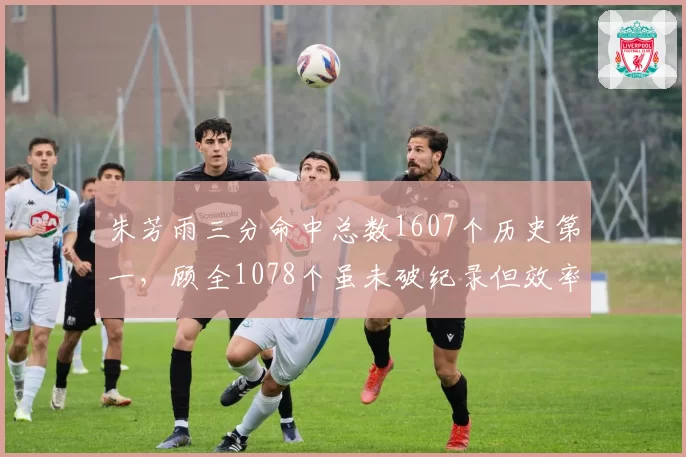 朱芳雨三分命中总数1607个历史第一，顾全1078个虽未破纪录但效率略胜