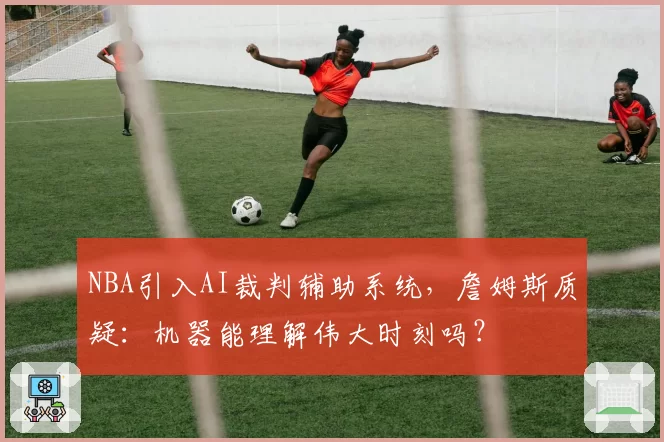 NBA引入AI裁判辅助系统,詹姆斯质疑:机器能理解伟大时刻吗?