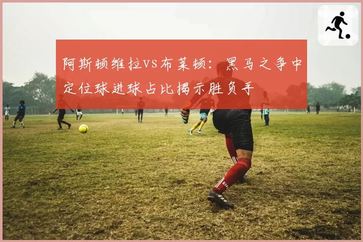 阿斯顿维拉vs布莱顿:黑马之争中定位球进球占比揭示胜负手