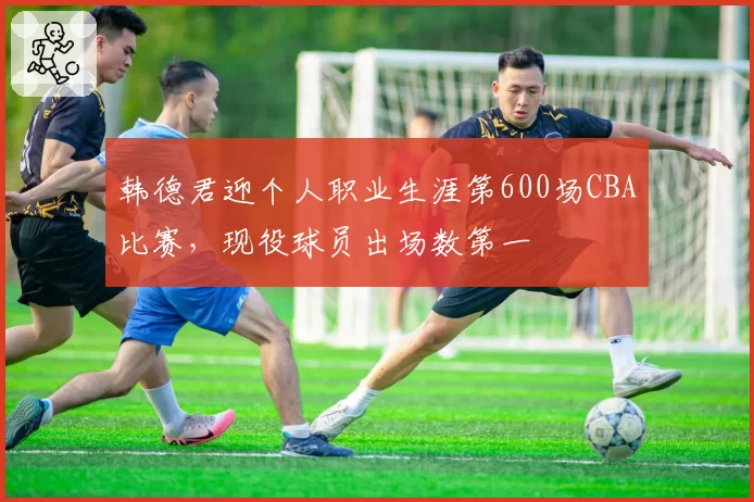 韩德君迎个人职业生涯第600场CBA比赛，现役球员出场数第一