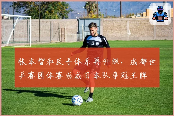 张本智和反手体系再升级,成都世乒赛团体赛或成日本队争冠王牌