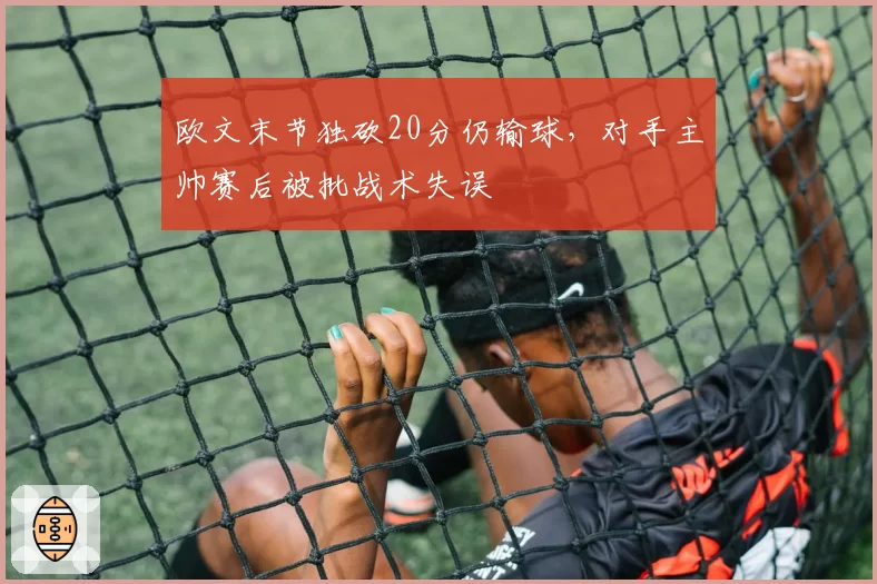 欧文末节独砍20分仍输球,对手主帅赛后被批战术失误
