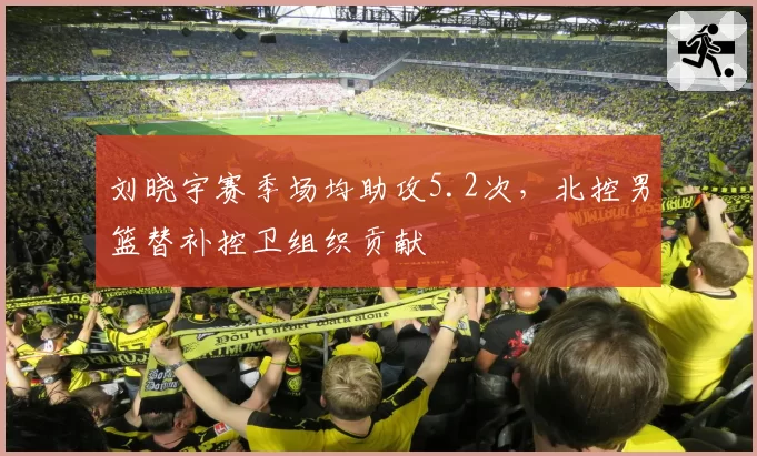 刘晓宇赛季场均助攻5.2次,北控男篮替补控卫组织贡献
