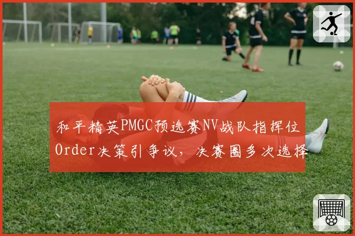 和平精英PMGC预选赛NV战队指挥位Order决策引争议，决赛圈多次选择错误跳点