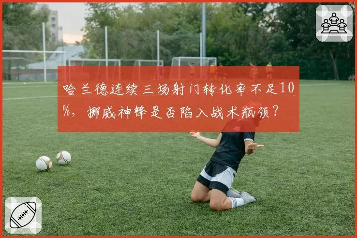 哈兰德连续三场射门转化率不足10%,挪威神锋是否陷入战术瓶颈?
