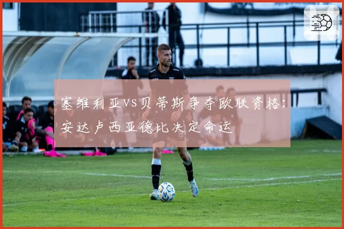 塞维利亚vs贝蒂斯争夺欧联资格：安达卢西亚德比决定命运