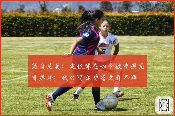 若日尼奥：定位球在如今被重视无可厚非；我对阿尔特塔没有不满