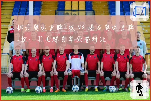 林丹奥运金牌2枚 vs 谌龙奥运金牌1枚，羽毛球男单荣誉对比