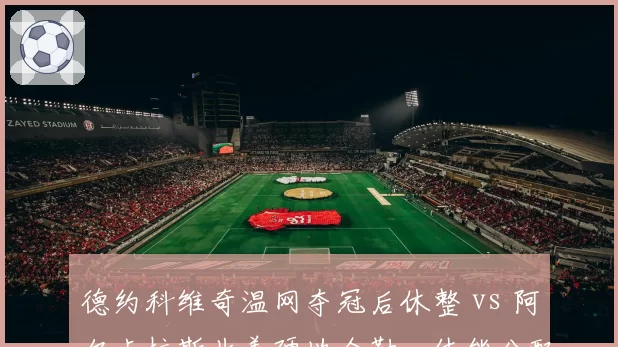 德约科维奇温网夺冠后休整 vs 阿尔卡拉斯北美硬地全勤，体能分配策略对比