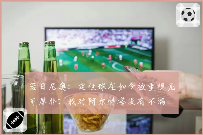若日尼奥：定位球在如今被重视无可厚非；我对阿尔特塔没有不满
