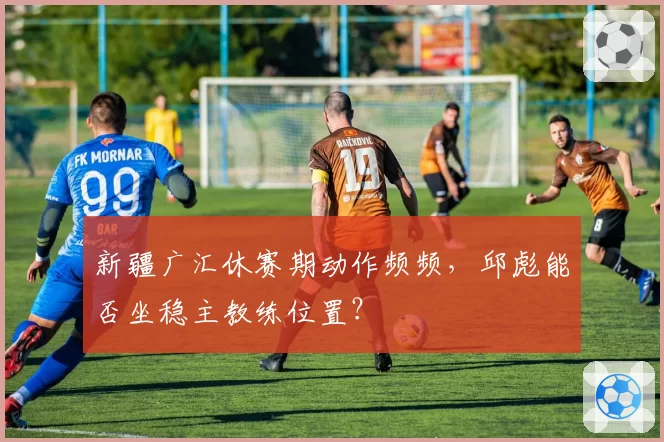 新疆广汇休赛期动作频频，邱彪能否坐稳主教练位置？