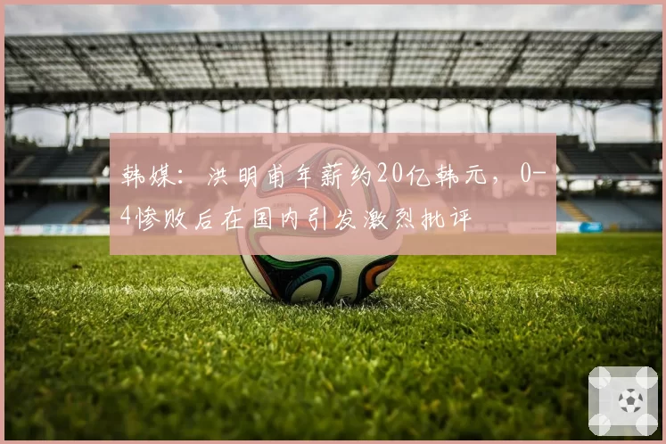 韩媒:洪明甫年薪约20亿韩元,0-4惨败后在国内引发激烈批评