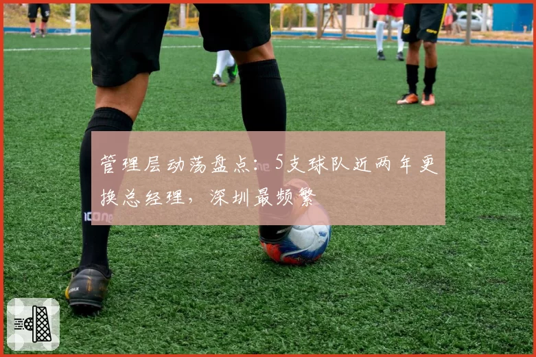 管理层动荡盘点:5支球队近两年更换总经理,深圳最频繁