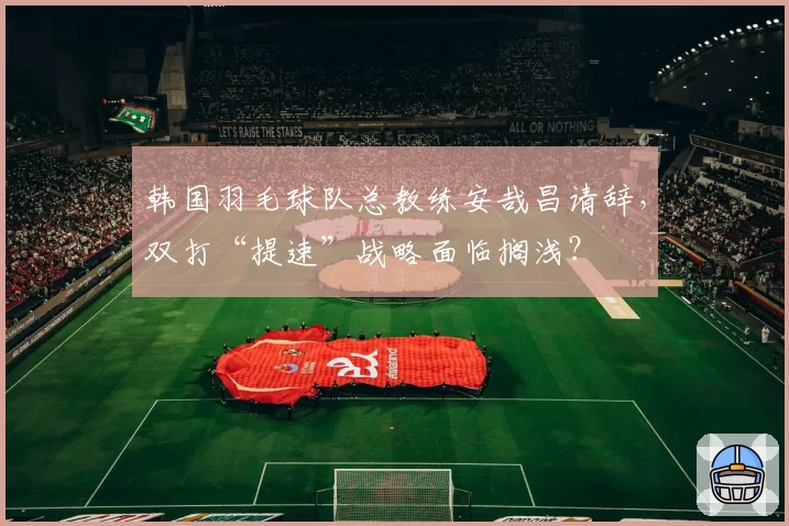 韩国羽毛球队总教练安哉昌请辞，双打“提速”战略面临搁浅？
