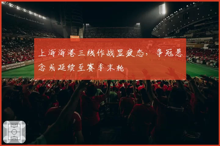 上海海港三线作战显疲态，争冠悬念或延续至赛季末轮
