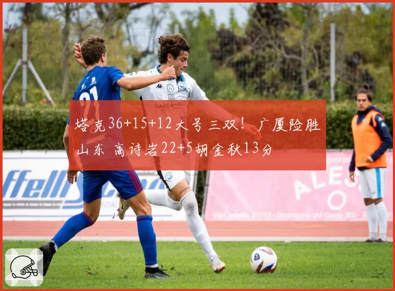 塔克36+15+12大号三双!广厦险胜山东 高诗岩22+5胡金秋13分