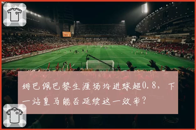 姆巴佩巴黎生涯场均进球超0.8,下一站皇马能否延续这一效率?