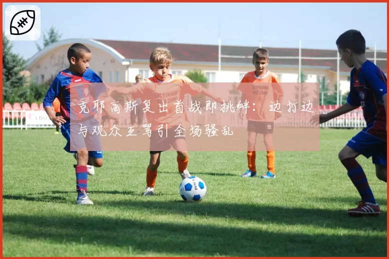 克耶高斯复出首战即挑衅:边打边与观众互骂引全场骚乱