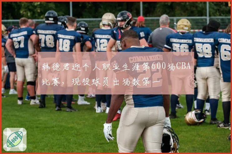 韩德君迎个人职业生涯第600场CBA比赛，现役球员出场数第一