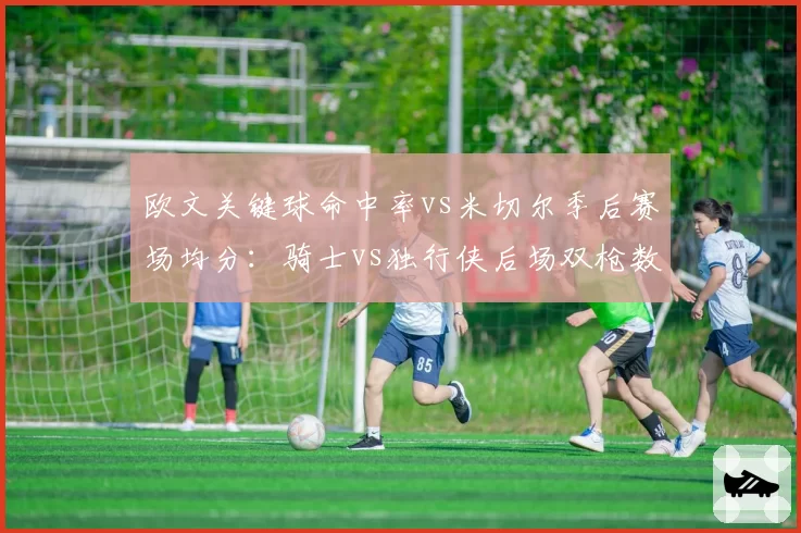 欧文关键球命中率vs米切尔季后赛场均分：骑士vs独行侠后场双枪数据对决