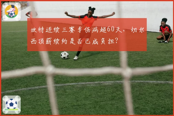 坎特连续三赛季伤病超60天，切尔西顶薪续约是否已成负担？